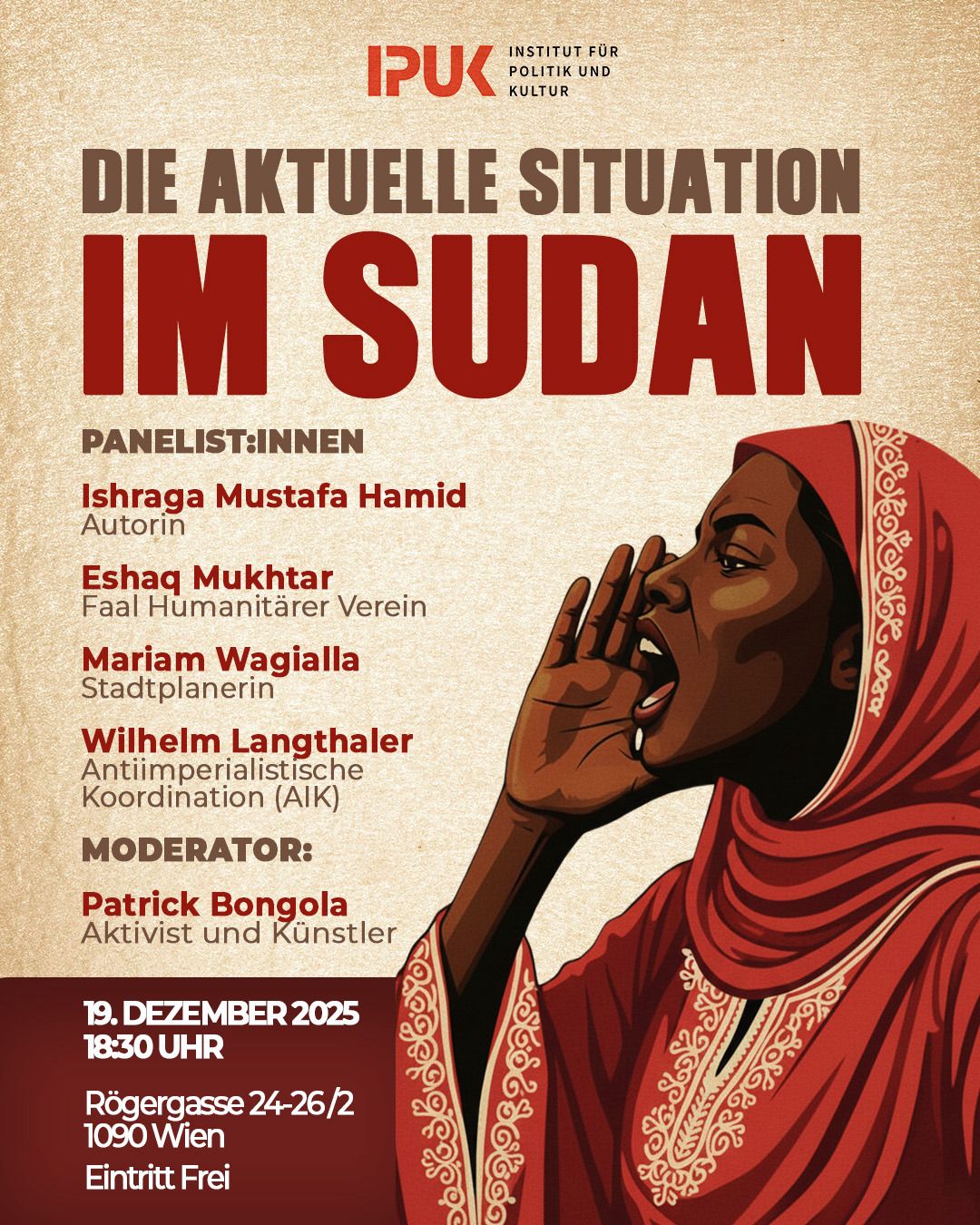 Die Aktuelle Situation im Sudan Wir als Institut für Politik und Kultur laden Sie herzlich zu einem informativen Vortragsabend über den Sudan ein. Die Veranstaltung versucht einen umfassenden Einblick zu bieten: Erfahrene Referent:innen beleuchten die Geschichte des Landes, erläutern die komplexen politischen Strukturen und analysieren die aktuelle Lage. Der Abend richtet sich bewusst auch an Interessierte ohne Vorkenntnisse, die dieses vielschichtige Land verstehen wollen. Wir blicken gespannt auf einen bereichernden Austausch!
Datum: 19. Dezember 2025/ 18:30 Uhr
Adresse: Rögergasse 24-26/2 1090 Wien Eintritt Frei.